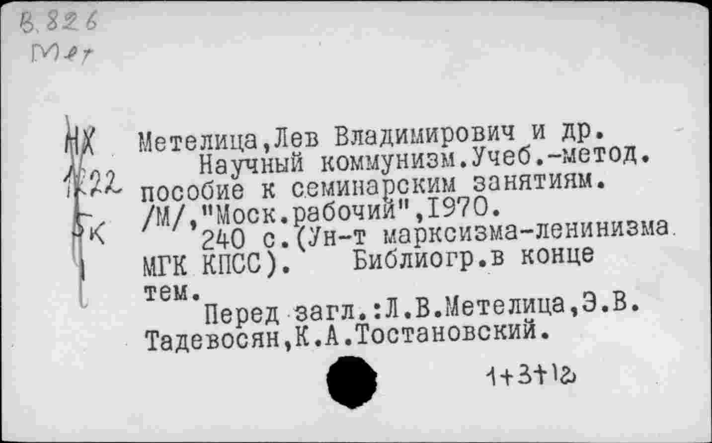 ﻿р>,32 6
М-ег
Метелица,Лев Владимирович и др.
Научный коммунизм.Учеб.-метод. пособие к семинарским занятиям. /М/,"Моск.рабочий",1970.
' ' 24-0 с. (Ун-т марксизма-ленинизма МГК КПСС). Библиогр.в конце
Т6М*Перед загл.:Л.В.Метелица,Э.В. Тадевосян,К.А.Тостановский.